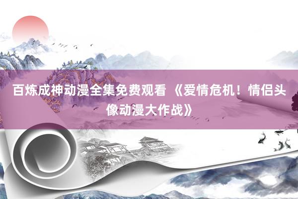 百炼成神动漫全集免费观看 《爱情危机！情侣头像动漫大作战》