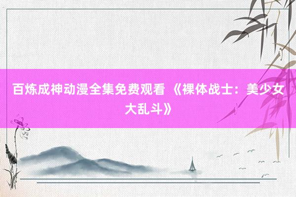 百炼成神动漫全集免费观看 《裸体战士：美少女大乱斗》