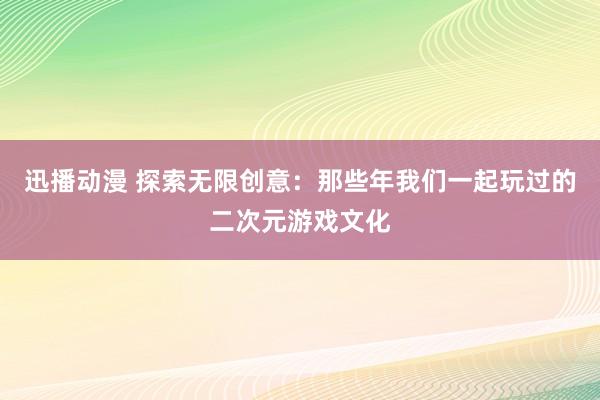 迅播动漫 探索无限创意：那些年我们一起玩过的二次元游戏文化
