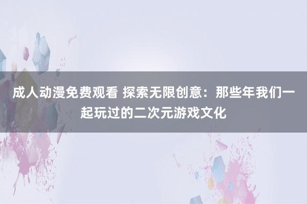 成人动漫免费观看 探索无限创意：那些年我们一起玩过的二次元游戏文化