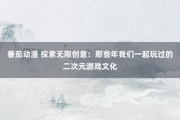 番茄动漫 探索无限创意：那些年我们一起玩过的二次元游戏文化