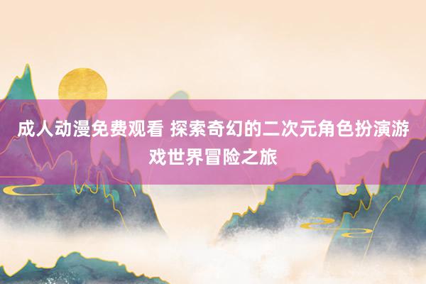 成人动漫免费观看 探索奇幻的二次元角色扮演游戏世界冒险之旅