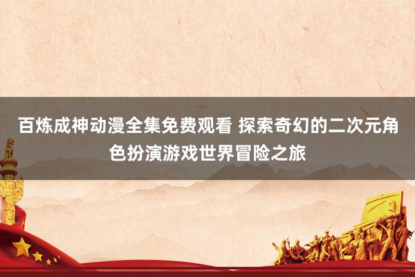 百炼成神动漫全集免费观看 探索奇幻的二次元角色扮演游戏世界冒险之旅